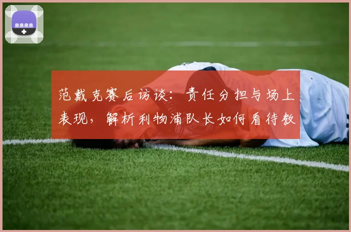 范戴克赛后访谈：责任分担与场上表现，解析利物浦队长如何看待教练与球员的赛场角色
