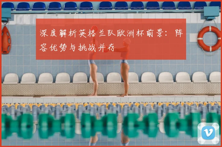 深度解析英格兰队欧洲杯前景：阵容优势与挑战并存