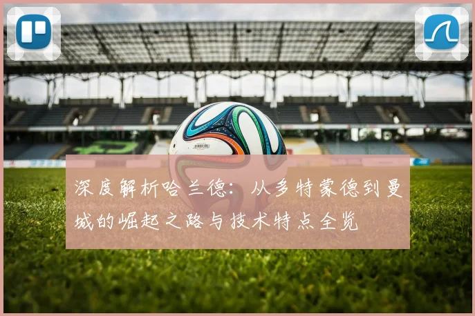 深度解析哈兰德：从多特蒙德到曼城的崛起之路与技术特点全览