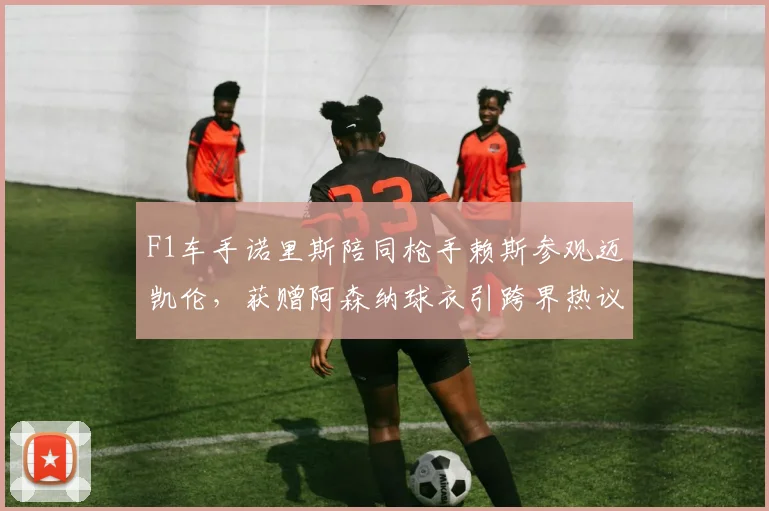 F1车手诺里斯陪同枪手赖斯参观迈凯伦,获赠阿森纳球衣引跨界热议