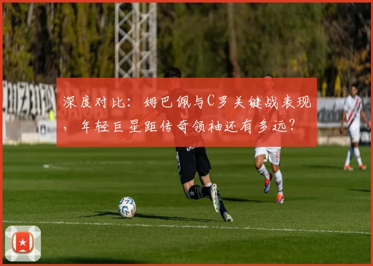 深度对比:姆巴佩与C罗关键战表现,年轻巨星距传奇领袖还有多远?